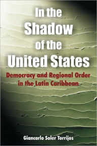 Title: In the Shadow of the United States: Democracy and Regional Order in the Latin Caribbean, Author: Giancarlo Soler Torrijos