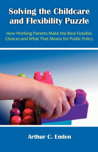 Title: Solving the Childcare and Flexibility Puzzle: How Working Parents Make the Best Feasible Choices and What That Means for Public Policy, Author: Arthur C. Emlen