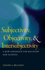 Subjectivity, Objectivity, and Intersubjectivity: A New Paradigm for Religion and Science