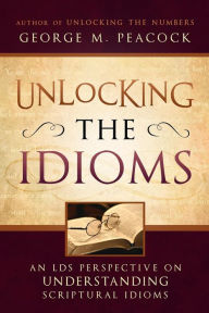 Title: Unlocking the Idioms: An LDS Perspective on Understanding Scriptural Idioms, Author: George M. Peacock