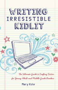 Title: Writing Irresistible Kidlit: The Ultimate Guide to Crafting Fiction for Young Adult and Middle Grade Readers, Author: Mary Kole