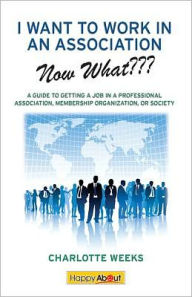 Title: I Want to Work in an Association--Now What???: A Guide to Getting a Job in a Professional Association, Membership Organization, or Society, Author: Edited by Jason Alba Charlotte Weeks