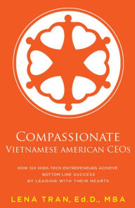 Title: Compassionate Vietnamese American CEOs: How Six High-Tech Entrepreneurs Achieve Bottom Line Success by Leading with Their Hearts, Author: Ed.D. Lena Tran