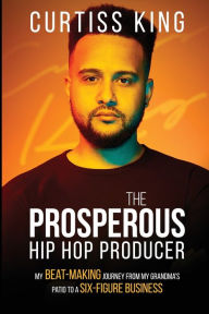 Title: The Prosperous Hip Hop Producer: My Beat-Making Journey from My Grandma's Patio to a Six-Figure Business, Author: Curtiss King