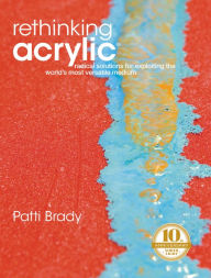 Title: Rethinking Acrylic: Radical Solutions For Exploiting The World's Most Versatile Medium, Author: Patti Brady