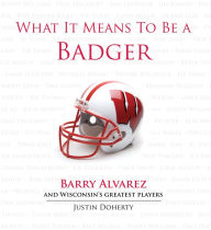 Title: What It Means to Be a Badger: Barry Alvarez and Wisconsin's Greatest Players, Author: Justin Doherty