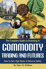 Title: The Complete Guide to Investing in Commodity Trading & Futures: How to Earn High Rates of Returns Safely, Author: Mary Holihan