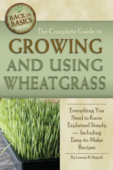 The Complete Guide to Growing and Using Wheatgrass: Everything You Need Know Explained Simply, Including Easy-to-Make Recipes