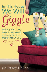 Title: In This House, We Will Giggle: Making Virtues, Love, and Laughter a Daily Part of Your Family Life, Author: Courtney DeFeo