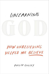 Title: Unlearning God: How Unbelieving Helped Me Believe, Author: Philip Gulley