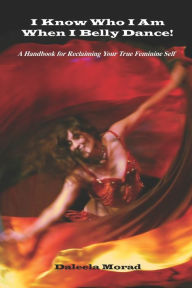 Title: I Know Who I Am When I Belly Dance! A Handbook For Reclaiming Your True Feminine Self, Author: Deleela Morad Ma