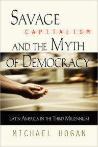 Title: Savage Capitalism and the Myth of Democracy: Latin America in the Third Millennium, Author: Michael Hogan