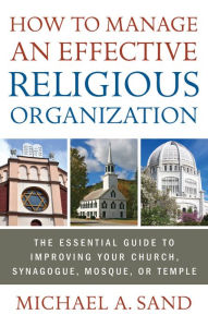 Title: How to Manage an Effective Religious Organization: The Essential Guide for Your Church, Synagogue, Mosque or Temple, Author: Michael A. Sand