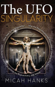 Title: The UFO Singularity: Why Are Past Unexplained Phenomena Changing Our Future? Where Will Transcending the Bounds of Current Thinking Lead? How Near is the Singularity?, Author: Micah Hanks