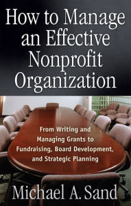 Title: How to Manage an Effective Nonprofit Organization: From Writing an Managing Grants to Fundraising, Board Development, and Strategic Planning, Author: Michael A. Sand