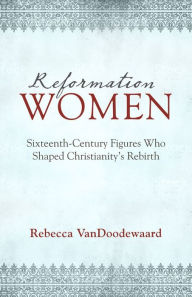 Title: Reformation Women: Sixteenth-Century Figures Who Shaped Christianity's Rebirth, Author: Rebecca VanDoodewaard