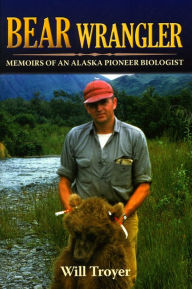 Title: Bear Wrangler: Memoirs of an Alaska Pioneer Biologist, Author: Will Troyer