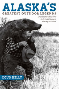 Title: Alaska's Greatest Outdoor Legends: Colorful Characters Who Built the Fishing and Hunting Industries, Author: Doug Kelly