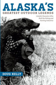 Title: Alaska's Greatest Outdoor Legends: Colorful Characters Who Built the Fishing and Hunting Industries, Author: Doug Kelly