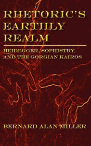 Title: Rhetoric's Earthly Realm: Heidegger, Sophistry, and the Gorgian Kairos, Author: Bernard Alan Miller