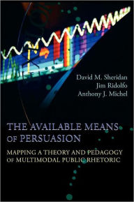 Title: The Available Means of Persuasion: Mapping a Theory and Pedagogy of Multimodal Public Rhetoric, Author: David M Sheridan
