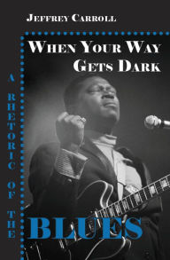 Title: When Your Way Gets Dark: A Rhetoric of the Blues, Author: Jeffrey Carroll