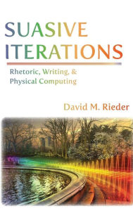 Title: Suasive Iterations: Rhetoric, Writing, and Physical Computing, Author: David M. Rieder