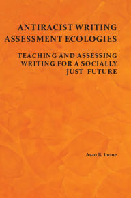 Title: Antiracist Writing Assessment Ecologies: Teaching and Assessing Writing for a Socially Just Future, Author: Asao B. Inoue