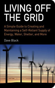 Title: Living Off the Grid: A Simple Guide to Creating and Maintaining a Self-Reliant Supply of Energy, Water, Shelter, and More, Author: David Black