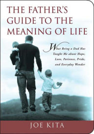 Title: The Father's Guide to the Meaning of Life: What Being a Dad Has Taught Me About Hope, Love, Patience, Pride, and Everyday Wonder, Author: Joe Kita