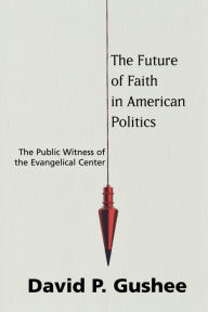 Title: The Future of Faith in American Politics: The Public Witness of the Evangelical Center, Author: David P. Gushee