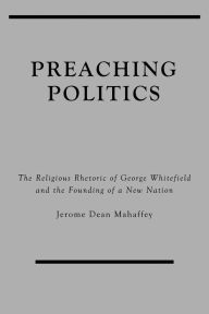 Title: Preaching Politics: The Religious Rhetoric of George Whitefield and the Founding of a New Nation, Author: Jerome Dean Mahaffey