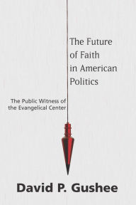 Title: The Future of Faith in American Politics: The Public Witness of the Evangelical Center, Author: David P. Gushee