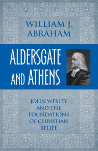 Title: Aldersgate and Athens: John Wesley and the Foundations of Christian Belief, Author: William J. Abraham