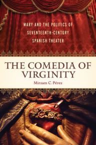 Title: The <I>Comedia </I>of Virginity: Mary and the Politics of Seventeenth-Century Spanish Theater, Author: Mirzam C. Pérez