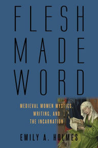 Title: Flesh Made Word: Medieval Women Mystics, Writing, and the Incarnation, Author: Emily A. Holmes