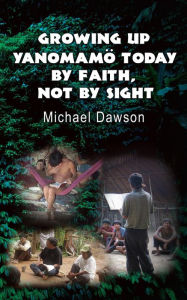 Title: Growing Up Yanomamö Today: By Faith, Not by Sight, Author: Mike Dawson