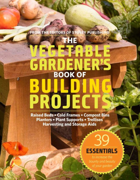the Vegetable Gardener's Book of Building Projects: 39 Indispensable Projects to Increase Bounty and Beauty Your Garden