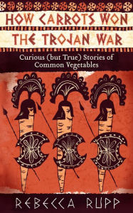 Title: How Carrots Won the Trojan War: Curious (but True) Stories of Common Vegetables, Author: Rebecca Rupp