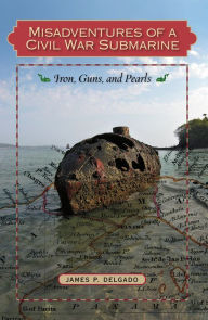 Title: Misadventures of a Civil War Submarine: Iron, Guns, and Pearls, Author: James P. Delgado PhD