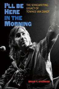 Title: I'll Be Here in the Morning: The Songwriting Legacy of Townes Van Zandt, Author: Brian T. Atkinson