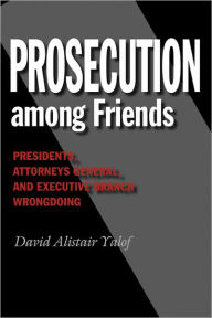 Title: Prosecution among Friends: Presidents, Attorneys General, and Executive Branch Wrongdoing, Author: David Alistair Yalof