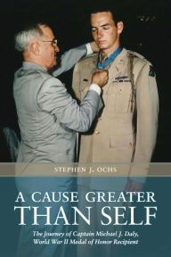 Title: A Cause Greater than Self: The Journey of Captain Michael J. Daly, World War II Medal of Honor Recipient, Author: Stephen J. Ochs