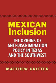 Title: Mexican Inclusion: The Origins of Anti-Discrimination Policy in Texas and the Southwest, Author: Matthew Gritter