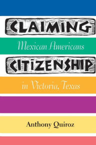 Title: Claiming Citizenship: Mexican Americans in Victoria, Texas, Author: Anthony Quiroz