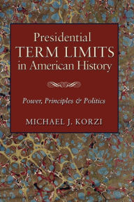 Title: Presidential Term Limits in American History: Power, Principles, and Politics, Author: Michael J. Korzi