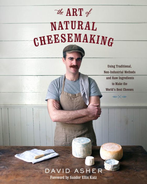 the Art of Natural Cheesemaking: Using Traditional, Non-Industrial Methods and Raw Ingredients to Make World's Best Cheeses