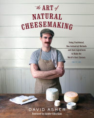 Title: The Art of Natural Cheesemaking: Using Traditional, Non-Industrial Methods and Raw Ingredients to Make the World's Best Cheeses, Author: David Asher