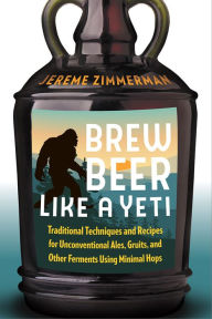 Title: Brew Beer Like a Yeti: Traditional Techniques and Recipes for Unconventional Ales, Gruits, and Other Ferments Using Minimal Hops, Author: Jereme Zimmerman