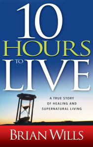 Title: 10 Hours to Live: A True Story of Healing and Supernatural Living, Author: Brian Wills